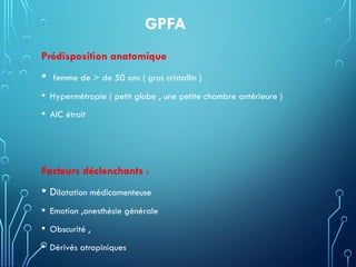 GPFA
Prédisposition anatomique
• femme de > de 50 ans ( gros cristallin )
• Hypermétropie ( petit globe , une petite chambre antérieure )
• AIC étroit
Facteurs déclenchants :
• Dilatation médicamenteuse
• Emotion ,anesthésie générale
• Obscurité ,
• Dérivés atropiniques
 