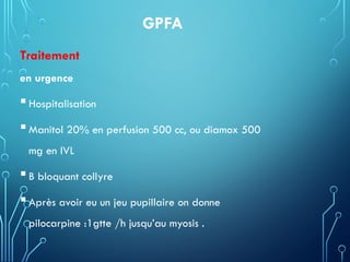 GPFA
Traitement
en urgence
Hospitalisation
Manitol 20% en perfusion 500 cc, ou diamox 500
mg en IVL
B bloquant collyre
Après avoir eu un jeu pupillaire on donne
pilocarpine :1gtte /h jusqu’au myosis .
 