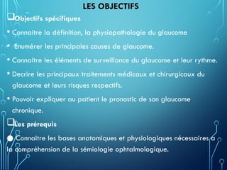 LES OBJECTIFS
Objectifs spécifiques
• Connaitre la définition, la physiopathologie du glaucome
• Enumérer les principales causes de glaucome.
• Connaitre les éléments de surveillance du glaucome et leur rythme.
• Decrire les principaux traitements médicaux et chirurgicaux du
glaucome et leurs risques respectifs.
• Pouvoir expliquer au patient le pronostic de son glaucome
chronique.
Les prérequis
● Connaitre les bases anatomiques et physiologiques nécessaires a
la compréhension de la sémiologie ophtalmologique.
 