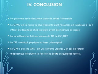 IV. CONCLUSION
• Le glaucome est la deuxième cause de cécité irréversible
• Le GPAO est la forme la plus fréquente dont l’évolution est insidieuse d’ où l’
intérêt du dépistage chez les sujets ayant des facteurs de risque
• La surveillance se fait par mesure du TO ,le CV ,OCT
• Le TRT : médical, physique au laser , chirurgical
• Le GAF ( crise de GFA ) est une extrême urgence , en cas de retard
diagnostique l’évolution se fait vers la cécité en quelques heures .
 