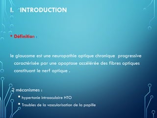 I. INTRODUCTION
• Définition :
le glaucome est une neuropathie optique chronique progressive
caractérisée par une apoptose accélérée des fibres optiques
constituant le nerf optique .
2 mécanismes :
 hypertonie intraoculaire HTO
 Troubles de la vascularisation de la papille
 