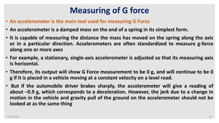 7/22/2019 10
Measuring of G force
• An accelerometer is the main tool used for measuring G Force
• An accelerometer is a damped mass on the end of a spring in its simplest form.
• It is capable of measuring the distance the mass has moved on the spring along the axis
or in a particular direction. Accelerometers are often standardized to measure g-force
along one or more axes
• For example, a stationary, single-axis accelerometer is adjusted so that its measuring axis
is horizontal.
• Therefore, its output will show G Force measurement to be 0 g, and will continue to be 0
g if it is placed in a vehicle moving at a constant velocity on a level road.
• But if the automobile driver brakes sharply, the accelerometer will give a reading of
about −0.9 g, which corresponds to a deceleration. However, the jerk due to a change in
motion in the vehicle and gravity pull of the ground on the accelerometer should not be
looked at as the same thing
 
