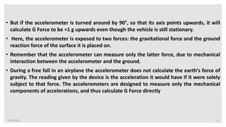 7/22/2019 11
• But if the accelerometer is turned around by 90°, so that its axis points upwards, it will
calculate G Force to be +1 g upwards even though the vehicle is still stationary.
• Here, the accelerometer is exposed to two forces: the gravitational force and the ground
reaction force of the surface it is placed on.
• Remember that the accelerometer can measure only the latter force, due to mechanical
interaction between the accelerometer and the ground.
• During a free fall in an airplane the accelerometer does not calculate the earth’s force of
gravity. The reading given by the device is the acceleration it would have if it were solely
subject to that force. The accelerometers are designed to measure only the mechanical
components of accelerations, and thus calculate G Force directly
 