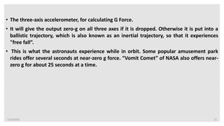 7/22/2019 12
• The three-axis accelerometer, for calculating G Force.
• It will give the output zero-g on all three axes if it is dropped. Otherwise it is put into a
ballistic trajectory, which is also known as an inertial trajectory, so that it experiences
"free fall”.
• This is what the astronauts experience while in orbit. Some popular amusement park
rides offer several seconds at near-zero g force. “Vomit Comet” of NASA also offers near-
zero g for about 25 seconds at a time.
 