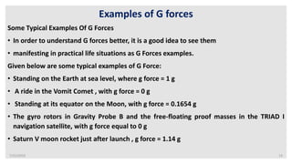 7/22/2019 14
Examples of G forces
Some Typical Examples Of G Forces
• In order to understand G forces better, it is a good idea to see them
• manifesting in practical life situations as G Forces examples.
Given below are some typical examples of G Force:
• Standing on the Earth at sea level, where g force = 1 g
• A ride in the Vomit Comet , with g force = 0 g
• Standing at its equator on the Moon, with g force = 0.1654 g
• The gyro rotors in Gravity Probe B and the free-floating proof masses in the TRIAD I
navigation satellite, with g force equal to 0 g
• Saturn V moon rocket just after launch , g force = 1.14 g
 