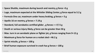 7/22/2019 15
• Space Shuttle, maximum during launch and reentry, g force =3 g
• Luge, maximum expected at the Whistler Sliding Center, g force equal to 5.2 g
• Formula One car, maximum under heavy braking, g forces = 5 g
• Apollo 16 on reentry, g forces = 7.19 g
• Standard, full aerobatics certified glider , g forces = +7/-5 g
• Death or serious injury likely, g force can be greater than 50 g
• Max. turn in an aerobatic plane or fighter jet, g forces ranging from 9–12 g
• Maximum g force for human on a rocket sled = 46.2 g
• Sprint missile, g forces = 100 g
• Brief human exposure survived in crash has g forces > 100 g
 