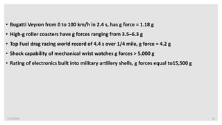 7/22/2019 16
• Bugatti Veyron from 0 to 100 km/h in 2.4 s, has g force = 1.18 g
• High-g roller coasters have g forces ranging from 3.5–6.3 g
• Top Fuel drag racing world record of 4.4 s over 1/4 mile, g force = 4.2 g
• Shock capability of mechanical wrist watches g forces > 5,000 g
• Rating of electronics built into military artillery shells, g forces equal to15,500 g
 