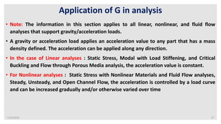 7/22/2019 17
Application of G in analysis
• Note: The information in this section applies to all linear, nonlinear, and fluid flow
analyses that support gravity/acceleration loads.
• A gravity or acceleration load applies an acceleration value to any part that has a mass
density defined. The acceleration can be applied along any direction.
• In the case of Linear analyses : Static Stress, Modal with Load Stiffening, and Critical
Buckling and Flow through Porous Media analysis, the acceleration value is constant.
• For Nonlinear analyses : Static Stress with Nonlinear Materials and Fluid Flow analyses,
Steady, Unsteady, and Open Channel Flow, the acceleration is controlled by a load curve
and can be increased gradually and/or otherwise varied over time
 