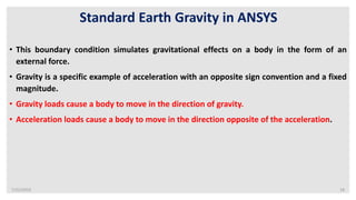 7/22/2019 18
Standard Earth Gravity in ANSYS
• This boundary condition simulates gravitational effects on a body in the form of an
external force.
• Gravity is a specific example of acceleration with an opposite sign convention and a fixed
magnitude.
• Gravity loads cause a body to move in the direction of gravity.
• Acceleration loads cause a body to move in the direction opposite of the acceleration.
 