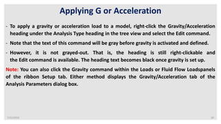 7/22/2019 20
Applying G or Acceleration
- To apply a gravity or acceleration load to a model, right-click the Gravity/Acceleration
heading under the Analysis Type heading in the tree view and select the Edit command.
- Note that the text of this command will be gray before gravity is activated and defined.
- However, it is not grayed-out. That is, the heading is still right-clickable and
the Edit command is available. The heading text becomes black once gravity is set up.
Note: You can also click the Gravity command within the Loads or Fluid Flow Loadspanels
of the ribbon Setup tab. Either method displays the Gravity/Acceleration tab of the
Analysis Parameters dialog box.
 