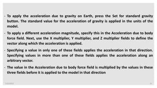 7/22/2019 21
- To apply the acceleration due to gravity on Earth, press the Set for standard gravity
button. The standard value for the acceleration of gravity is applied in the units of the
model.
- To apply a different acceleration magnitude, specify this in the Acceleration due to body
force field. Next, use the X multiplier, Y multiplier, and Z multiplier fields to define the
vector along which the acceleration is applied.
- Specifying a value in only one of these fields applies the acceleration in that direction.
Specifying values in more than one of these fields applies the acceleration along an
arbitrary vector.
- The value in the Acceleration due to body force field is multiplied by the values in these
three fields before it is applied to the model in that direction
 
