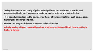 7/22/2019 3
• Today the analysis and study of g-forces is significant in a variety of scientific and
engineering fields, such as planetary science, rocket science and astrophysics.
• It is equally important in the engineering fields of various machines such as race cars,
fighter jets, and large engines.
• G-force can vary on different planets or celestial bodies.
• A body having a bigger mass will produce a higher gravitational field, thus resulting in
higher g-forces.
 