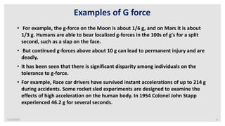 7/22/2019 4
Examples of G force
• For example, the g-force on the Moon is about 1/6 g, and on Mars it is about
1/3 g. Humans are able to bear localized g-forces in the 100s of g's for a split
second, such as a slap on the face.
• But continued g-forces above about 10 g can lead to permanent injury and are
deadly.
• It has been seen that there is significant disparity among individuals on the
tolerance to g-force.
• For example, Race car drivers have survived instant accelerations of up to 214 g
during accidents. Some rocket sled experiments are designed to examine the
effects of high acceleration on the human body. In 1954 Colonel John Stapp
experienced 46.2 g for several seconds.
 