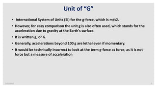 7/22/2019 5
Unit of “G”
• International System of Units (SI) for the g-force, which is m/s2.
• However, for easy comparison the unit g is also often used, which stands for the
acceleration due to gravity at the Earth's surface.
• It is written g, or G.
• Generally, accelerations beyond 100 g are lethal even if momentary.
• It would be technically incorrect to look at the term g-force as force, as it is not
force but a measure of acceleration
 