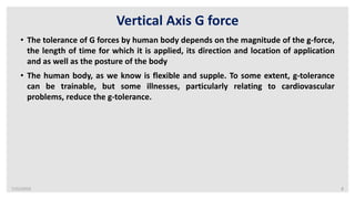 7/22/2019 8
Vertical Axis G force
• The tolerance of G forces by human body depends on the magnitude of the g-force,
the length of time for which it is applied, its direction and location of application
and as well as the posture of the body
• The human body, as we know is flexible and supple. To some extent, g-tolerance
can be trainable, but some illnesses, particularly relating to cardiovascular
problems, reduce the g-tolerance.
 