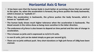 7/22/2019 9
Horizontal Axis G force
• It has been seen that the human body is much better at surviving g forces that are vertical
to the spine. So, when the acceleration is forward, the g-force pushes the body backwards,
which is known as "eyeballs in".
• When the acceleration is backwards, the g-force pushes the body forwards, which is
known as "eyeballs out".
• The human body shows much higher tolerance when the acceleration is backwards. The
blood vessels in the retina show as being more sensitive in the latter direction.
• The endurance of g-force is also known to depend on time period and the rate of change in
acceleration.
• This is known as jerks and is expressed as m/s3 in SI units.
• In non-SI units, jerk can be stated simply as gees per second (g/s).
• There are no jerks without push. Very short durations or high jerk forces of 100g have been
claimed.
 