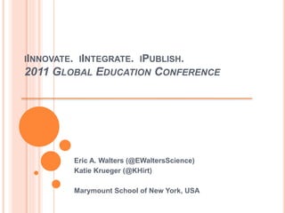 IINNOVATE. IINTEGRATE. IPUBLISH.
2011 GLOBAL EDUCATION CONFERENCE
Eric A. Walters (@EWaltersScience)
Katie Krueger (@KHirt)
Marymount School of New York, USA
 