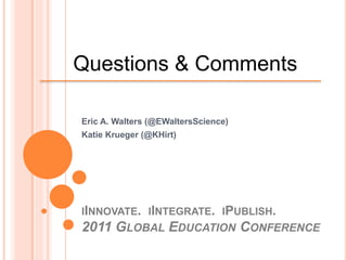 IINNOVATE. IINTEGRATE. IPUBLISH.
2011 GLOBAL EDUCATION CONFERENCE
Eric A. Walters (@EWaltersScience)
Katie Krueger (@KHirt)
Questions & Comments
 