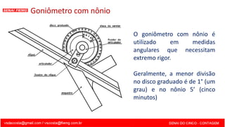 Goniômetro com nônio
O goniômetro com nônio é
utilizado em medidas
angulares que necessitam
extremo rigor.
Geralmente, a menor divisão
no disco graduado é de 1° (um
grau) e no nônio 5’ (cinco
minutos)
 