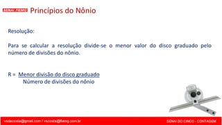 Princípios do Nônio
Resolução:
Para se calcular a resolução divide-se o menor valor do disco graduado pelo
número de divisões do nônio.
R = Menor divisão do disco graduado
Número de divisões do nônio
 