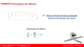 Princípios do Nônio
Resolução do Nônio:
1°
12
60’
12
= 5’
R = Menor divisão do disco graduado
Número de divisões do nônio
=
 