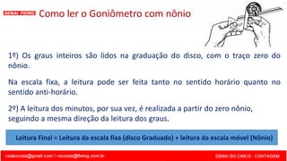 Como ler o Goniômetro com nônio
1º) Os graus inteiros são lidos na graduação do disco, com o traço zero do
nônio.
Na escala fixa, a leitura pode ser feita tanto no sentido horário quanto no
sentido anti-horário.
2º) A leitura dos minutos, por sua vez, é realizada a partir do zero nônio,
seguindo a mesma direção da leitura dos graus.
Leitura Final = Leitura da escala fixa (disco Graduado) + leitura da escala móvel (Nônio)
 