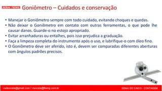 Goniômetro – Cuidados e conservação
• Manejar o Goniômetro sempre com todo cuidado, evitando choques e quedas.
• Não deixar o Goniômetro em contato com outras ferramentas, o que pode lhe
causar danos. Guarde-o no estojo apropriado.
• Evitar arranhaduras ou entalhes, pois isso prejudica a graduação.
• Faça a limpeza completa do instrumento após o uso, e lubrifique-o com óleo fino.
• O Goniômetro deve ser aferido, isto é, devem ser comparadas diferentes aberturas
com ângulos padrões precisos.
 
