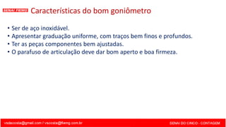 Características do bom goniômetro
• Ser de aço inoxidável.
• Apresentar graduação uniforme, com traços bem finos e profundos.
• Ter as peças componentes bem ajustadas.
• O parafuso de articulação deve dar bom aperto e boa firmeza.
 