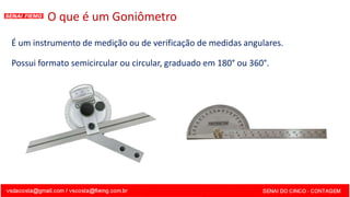 O que é um Goniômetro
É um instrumento de medição ou de verificação de medidas angulares.
Possui formato semicircular ou circular, graduado em 180° ou 360°.
 