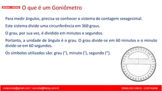 O que é um Goniômetro
Para medir ângulos, precisa-se conhecer o sistema de contagem sexagesimal.
Este sistema divide uma circunferência em 360 graus.
O grau, por sua vez, é dividido em minutos e segundos.
Portanto, a unidade de ângulo é o grau. O grau divide-se em 60 minutos e o minuto
divide-se em 60 segundos.
Os símbolos utilizados são: grau (°), minuto (’), segundo (”).
 