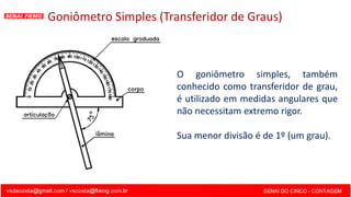 Goniômetro Simples (Transferidor de Graus)
O goniômetro simples, também
conhecido como transferidor de grau,
é utilizado em medidas angulares que
não necessitam extremo rigor.
Sua menor divisão é de 1º (um grau).
 