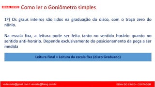Como ler o Goniômetro simples
1º) Os graus inteiros são lidos na graduação do disco, com o traço zero do
nônio.
Na escala fixa, a leitura pode ser feita tanto no sentido horário quanto no
sentido anti-horário. Depende exclusivamente do posicionamento da peça a ser
medida
Leitura Final = Leitura da escala fixa (disco Graduado)
 