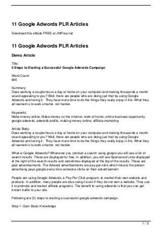 11 Google Adwords PLR Articles
Download this eBook FREE at JMFree.net



11 Google Adwords PLR Articles
Demo Article

Title:
5 Steps to Starting a Successful Google Adwords Campaign

Word Count:
606

Summary:
Does working a couple hours a day at home on your computer and making thousands a month
sound appealing to you? Well, there are people who are doing just that by using Google
Adwords and loving it. They have more time to do the things they really enjoy in life. What they
all learned is to work smarter, not harder.

Keywords:
Make money online, Make money on the internet, work at home, online business opportunity,
google adwords, adwords profits, making money online, affiliate marketing

Article Body:
Does working a couple hours a day at home on your computer and making thousands a month
sound appealing to you? Well, there are people who are doing just that by using Google
Adwords and loving it. They have more time to do the things they really enjoy in life. What they
all learned is to work smarter, not harder.

What is Google Adwords? Whenever you conduct a search using google you will see a list of
search results. These are displayed for free. In addition, you will see Sponsored Links displayed
at the right of the search results and sometimes displayed at the top of the results. These are
paid advertisements. The Adword advertisements are pay-per-click which means the person
advertising pays google every time someone clicks on their advertisement.

People are using Google Adwords, a Pay-Per-Click program, to market their own website and
products. In addition, many people are also using it even if they do not own a website. They use
it to promote and market affiliate programs. The benefit to using adwords is that you can get
instant traffic to your site.

Following are (5) steps to starting a successful google adwords campaign.

Step 1- Gain Basic Knowledge




                                                                                           1/3
 