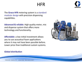 HFR	
  
The	
  Graco	
  HFR	
  metering	
  system	
  is	
  a	
  standard	
  
modular	
  design	
  with	
  precision	
  dispensing	
  
capabili/es.	
  
	
  
Advanced	
  &	
  reliable:	
  High	
  quality	
  meter,	
  mix	
  
and	
  dispense	
  system	
  that	
  oﬀers	
  more	
  
technology	
  and	
  func/onality.	
  
	
  
Aﬀordable:	
  a	
  low	
  ini/al	
  investment	
  allows	
  
you	
  to	
  use	
  acous/cal	
  foam	
  applica/ons	
  
where	
  it	
  may	
  not	
  have	
  been	
  possible	
  before.	
  
Lower	
  price	
  than	
  tradi/onal	
  custom	
  systems.	
  	
  
	
  
Global	
  distribu1on	
  
	
  
 