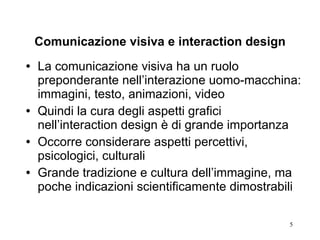 Comunicazione visiva e interaction design La comunicazione visiva ha un ruolo preponderante nell’interazione uomo-macchina: immagini, testo, animazioni, video Quindi la cura degli aspetti grafici nell’interaction design è di grande importanza Occorre considerare aspetti percettivi, psicologici, culturali Grande tradizione e cultura dell’immagine, ma poche indicazioni scientificamente dimostrabili 