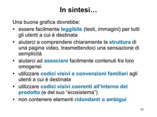 In sintesi… Una buona grafica dovrebbe: essere facilmente  leggibile  (testi, immagini) per tutti gli utenti a cui è destinata aiutarci a comprendere chiaramente la  struttura  di una pagina video, trasmettendoci una sensazione di semplicità aiutarci ad  associare  facilmente contenuti fra loro omogenei  utilizzare  codici visivi e convenzioni familiari  agli utenti a cui è destinata utilizzare  codici visivi coerenti all’interno del prodotto ( e del suo “ecosistema”) non contenere elementi  ridondanti o ambigui 