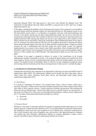 Journal of Information Engineering and Applications                                            www.iiste.org
ISSN 2224-5782 (print) ISSN 2225-0506 (online)
Vol 2, No.2, 2012


passwords (Xiayuan 2005). The login process is slow and it may frustrate the impatient users. The
exploitation of smart phones like ipod, iphone and PDA’s is increased due to their small size, compact
deployment and low cost.
In this paper, considering the problems of text based password systems, I have proposed a novel graphical
password scheme which has desirable usability for small hand held devices. My proposed system is new
GP based hybrid system which is a combination of recognition and pure recall based techniques and
consists of two phases. During the first phase called Registration phase, the user has to first select his
username and a textual password. Then a number of objects are shown to the user to select from them as his
graphical password. After selecting few objects, the user has to give digits (0-9) as same number as of the
objects selected (one for each object). During the second phase called Authentication phase, the user has to
give his username and textual password and then give his graphical password by selecting the objects
shown and providing the digits in the same way as done during the registration phase. If digits are entered
correctly the user is authenticated and only then he/she can access his/her account. For practical
implementation of our system we have chosen i-mate JAMin smart phone which is produced by HTC, the
Palm Pilot, Apple Newton, Casio Cassiopeia E-20 and others which allow users to provide graphics input to
the device. It has a display size of 240x320 pixels. The implementation details are out of the scope of this
paper.
The structure of my paper is organized as follows. In section 2, the classification of all existing
authentication methods is described. In section 3, all existing GP based schemes are classified into three
main categories. Section 4 reviews existing research and schemes which are strongly related to our work. In
section 5 my proposed system is described in detail. In section 6 we have compared our proposed system
with existing schemes by drawing out the flaws in existing schemes. Finally section 7 concludes the paper.


2. Classification of Authentication Methods
Authentication has become mere important for an organization to provide an accurate and reliable means of
authentication (Khan 2007). The authentication methods can be divided into three major parts, such as
Token based (two factor), Biometric based (three factor), and Knowledge based (single factor)
authentication (Approaches 2011).


2.1 Token Based
It is based on “Something You Possess”. For example Smart Cards, a driver’s license, credit card, a
university ID card etc. It allows users to enter their username and password in order to obtain a token which
allow them to fetch a specific resource - without using their username and password. After obtaining the
token, the user can offer the token - which in turn offers access to a specific resource for a time period - to
the remote site (Token 2011), while some use knowledge based techniques to enhance security (Approaches
2011). Two types of token based authentication methods are as follows.
    •    Passwords
    •    Pin number


2.2 Biometric Based
Biometrics is the study of automated methods for uniquely recognizing humans based upon one or more
intrinsic physical or behavioral traits (Biometric 2011). It uses physiological or behavioral characteristics
like fingerprint or facial scans and voice recognition or iris to identify users. A biometric scanning device
takes a user's biometric data, such as fingerprint scan, and converts it into digital information a computer
can interpret and verify. Biometric identification depends on computer algorithms to make a yes/no
decision. The different types of biometric authentication methods are as below.


                                                      2
 