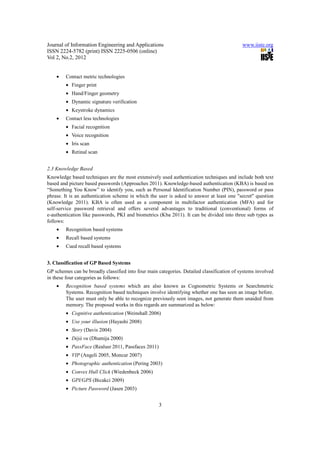 Journal of Information Engineering and Applications                                         www.iiste.org
ISSN 2224-5782 (print) ISSN 2225-0506 (online)
Vol 2, No.2, 2012


    •   Contact metric technologies
        • Finger print
        • Hand/Finger geometry
        • Dynamic signature verification
        • Keystroke dynamics
    •   Contact less technologies
        • Facial recognition
        • Voice recognition
        • Iris scan
        • Retinal scan


2.3 Knowledge Based
Knowledge based techniques are the most extensively used authentication techniques and include both text
based and picture based passwords (Approaches 2011). Knowledge-based authentication (KBA) is based on
“Something You Know” to identify you, such as Personal Identification Number (PIN), password or pass
phrase. It is an authentication scheme in which the user is asked to answer at least one "secret" question
(Knowledge 2011). KBA is often used as a component in multifactor authentication (MFA) and for
self-service password retrieval and offers several advantages to traditional (conventional) forms of
e-authentication like passwords, PKI and biometrics (Kba 2011). It can be divided into three sub types as
follows:
    •   Recognition based systems
    •   Recall based systems
    •   Cued recall based systems


3. Classification of GP Based Systems
GP schemes can be broadly classified into four main categories. Detailed classification of systems involved
in these four categories as follows:
    •   Recognition based systems which are also known as Cognometric Systems or Searchmetric
        Systems. Recognition based techniques involve identifying whether one has seen an image before.
        The user must only be able to recognize previously seen images, not generate them unaided from
        memory. The proposed works in this regards are summarized as below:
        • Cognitive authentication (Weinshall 2006)
        • Use your illusion (Hayashi 2008)
        • Story (Davis 2004)
        • Déjà vu (Dhamija 2000)
        • PassFace (Realusr 2011, Passfaces 2011)
        • VIP (Angeli 2005, Moncur 2007)
        • Photographic authentication (Pering 2003)
        • Convex Hull Click (Wiedenbeck 2006)
        • GPI/GPS (Bicakci 2009)
        • Picture Password (Jasen 2003)


                                                    3
 