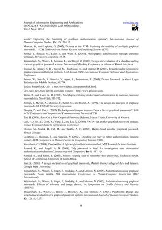 Journal of Information Engineering and Applications                                          www.iiste.org
ISSN 2224-5782 (print) ISSN 2225-0506 (online)
Vol 2, No.2, 2012


words? Exploring the feasibility of graphical authentication systems”, International Journal of
Human-Computer Studies, 63(1-2):128-152.
Moncur, W., and Leplatre, G. (2007), Pictures at the ATM: Exploring the usability of multiple graphical
passwords, ACM Conference on Human Factors in Computing Systems (CHI).
Pering, T., Sundar, M., Light, J., and Want. R. (2003), Photographic authentication through untrusted
terminals, Pervasive Computing, 30-36.
Wiedenbeck, S., Waters, J., Sobrado, L., and Birget, J. (2006), Design and evaluation of a shoulder-surfing
resistant graphical password scheme, International Working Conference on Advanced Visual Interfaces.
Bicakci, K., Atalay, N. B. , Yuceel, M. , Gurbaslar, H., and Erdeniz, B. (2009), Towards usable solutions to
graphical password hotspot problem, 33rd Annual IEEE International Computer Software and Applications
Conference.
Jansen, W., Gavrila, S., Korolev, V., Ayers, R., Swanstrom, R. (2003), Picture Password: A Visual Login
Technique for Mobile Devices, NISTIR.
Tafasa. Patternlock, (2011), http://www.tafasa.com/patternlock.html.
GrIDsure. GrIDsure (2011), corporate website:    http://www.gridsure.com.
Weiss, R., and Luca, A., D. (2008), PassShapes-Utilizing stroke based authentication to increase password
memorability, NordiCHI, 383-392.
Jermyn, I., Mayer, A., Monrose, F., Reiter, M., and Rubin, A. (1999), The design and analysis of graphical
passwords, 8th USENIX Security Symposium.
Dunphy, P., and Yan, J. (2007), Do background images improve Draw a Secret graphical passwords?, 14th
ACM Conference on Computer and Communications Security (CCS).
Tao, H. (2006), Pass-Go, a New Graphical Password Scheme, Master Thesis, University of Ottawa.
Gao, H., Guo, X., Chen, X., Wang, L., and Liu, X. (2008), YAGP: Yet another graphical password strategy,
Annual Computer Security Applications Conference.
Orozco, M., Malek, B., Eid, M., and Saddik, A. E. (2006), Haptic-based sensible graphical password,
Virtual Concept.
Goldberg, J., Hagman, J., and Sazawal, V. (2002), Doodling our way to better authentication, (student
poster), ACM Conference on Human Factors in Computing Systems (CHI).
Varenhorst, C. (2004), Passdoodles: A lightweight authentication method, MIT Research Science Institute.
Renaud, K., and Angeli, A. D. (2004), “My password is here! An investigation into visio-spatial
authentication mechanisms”, Interacting with Computers, 16(4):1017-1041.
Renaud, K., and Smith, E. (2001), Jiminy: Helping user to remember their passwords, Technical report,
School of Computing, University of South Africa.
Suo, X. (2006), A design and analysis of graphical password, Master's thesis, College of Arts and Science,
Georgia State University.
Wiedenbeck, S., Waters, J., Birget, J., Brodskiy, A., and Memon, N. (2005), Authentication using graphical
passwords: Basic results, 11th International Conference on Human-Computer Interaction (HCI
International).
Wiedenbeck, S., Waters, J., Birget, J., Brodskiy, A., and Memon, N. (2005), Authentication using graphical
passwords: Effects of tolerance and image choice, 1st Symposium on Usable Privacy and Security
(SOUPS).
Wiedenbeck, S., Waters, J., Birget, J., Brodskiy, A., and Memon, N. (2005), PassPoints: Design and
longitudinal evaluation of a graphical password system, International Journal of Human-Computer Studies,
63(1-2):102-127.

                                                     8
 
