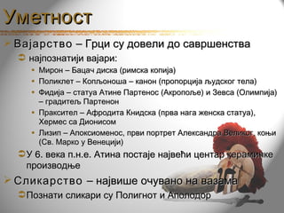 Уметност
 Вајарство – Грци су довели до савршенства
   најпознатији вајари:
     • Мирон – Бацач диска (римска копија)
     • Поликлет – Копљоноша – канон (пропорција људског тела)
     • Фидија – статуа Атине Партенос (Акропоље) и Зевса (Олимпија)
       – градитељ Партенон
     • Праксител – Афродита Книдска (прва нага женска статуа),
       Хермес са Дионисом
     • Лизип – Апоксиоменос, први портрет Александра Великог, коњи
       (Св. Марко у Венецији)
   У 6. века п.н.е. Атина постаје највећи центар керамичке
    производње
 Сликарство – највише очувано на вазама
   Познати сликари су Полигнот и Аполодор
 