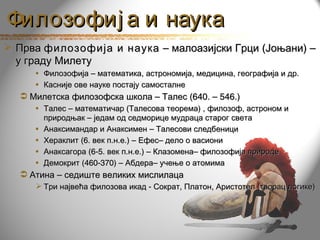 Филозофиј а и наука
 Прва филозофија и наука – малоазијски Грци (Јоњани) –
  у граду Милету
     • Филозофија – математика, астрономија, медицина, географија и др.
     • Касније ове науке постају самосталне
   Милетска филозофска школа – Талес (640. – 546.)
     • Талес – математичар (Талесова теорема) , филозоф, астроном и
       природњак – једам од седморице мудраца старог света
     • Анаксимандар и Анаксимен – Талесови следбеници
     • Хераклит (6. век п.н.е.) – Ефес– дело о васиони
     • Анаксагора (6-5. век п.н.е.) – Клазомена– филозофија природе
     • Демокрит (460-370) – Абдера– учење о атомима
   Атина – седиште великих мислилаца
      Три највећа филозова икад - Сократ, Платон, Аристотел (творац логике)
 
