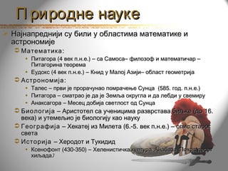 П риродне науке
 Најнапреднији су били у областима математике и
  астрономије
   Математика :
     • Питагора (4 век п.н.е.) – са Самоса– филозоф и математичар –
       Питагорина теорема
     • Еудокс (4 век п.н.е.) – Книд у Малој Азији– област геометрија
   Астрономија :
     •   Талес – први је прорачунао помрачење Сунца (585. год. п.н.е.)
     •   Питагора – сматрао је да је Земља округла и да лебди у свемиру
     •   Анаксагора – Месец добија светлост од Сунца
   Биологија – Аристотел са ученицима разврстава биљке (до 16.
    века) и утемељио је биологију као науку
   Географија – Хекатеј из Милета (6.-5. век п.н.е.) – опис старог
    света
   Историја – Херодот и Тукидид
     • Ксенофонт (430-350) – Хеленистичка култура, Анабаза (Поход десет
       хиљада)
 