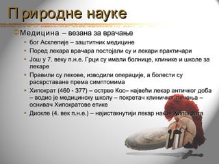 П риродне науке
 Медицина – везана за врачање
  • бог Асклепије – заштитник медицине
  • Поред лекара врачара постојали су и лекари практичари
  • Још у 7. веку п.н.е. Грци су имали болнице, клинике и школе за
    лекаре
  • Правили су лекове, изводили операције, а болести су
    расврставане према симптомима
  • Хипократ (460 - 377) – острво Кос– највећи лекар античког доба
    – водио је медицинску школу – покретач клиничког лечења –
    оснивач Хипократове етике
  • Диокле (4. век п.н.е.) – најистакнутији лекар након Хипократа
 