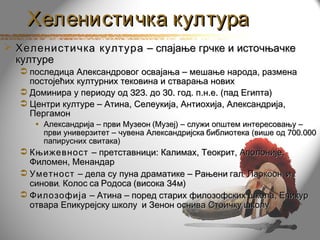Хеленистичка култура
 Хеленистичка култура – спајање грчке и источњачке
  културе
   последица Александровог освајања – мешање народа, размена
    постојећих културних тековина и стварања нових
   Доминира у периоду од 323. до 30. год. п.н.е. (пад Египта)
   Центри културе – Атина, Селеукија, Антиохија, Александрија,
    Пергамон
     • Александрија – први Музеон (Музеј) – служи општем интересовању –
       први универзитет – чувена Александријска библиотека (више од 700.000
       папирусних свитака)
   Књижевност – претставници: Калимах, Теокрит, Аполоније,
    Филомен, Менандар
   Уметност – дела су пуна драматике – Рањени гал, Лаокоон и
    синови, Колос са Родоса (висока 34м)
   Филозофија – Атина – поред старих филозофских школа, Епикур
    отвара Епикурејску школу и Зенон оснива Стоичку школу
 