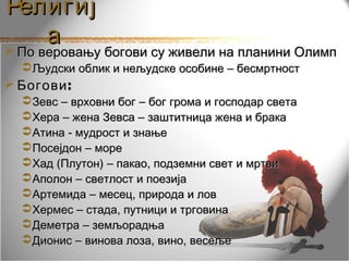 Религиј
   а
По веровању богови су живели на планини Олимп
   Људски облик и нељудске особине – бесмртност
 Богови :
   Зевс – врховни бог – бог грома и господар света
   Хера – жена Зевса – заштитница жена и брака
   Атина - мудрост и знање
   Посејдон – море
   Хад (Плутон) – пакао, подземни свет и мртви
   Аполон – светлост и поезија
   Артемида – месец, природа и лов
   Хермес – стада, путници и трговина
   Деметра – земљорадња
   Дионис – винова лоза, вино, весеље
 