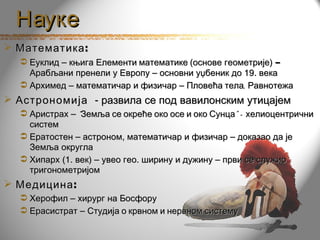 Науке
 Математика :
   Еуклид – књига Елементи математике (основе геометрије) –
    Арабљани пренели у Европу – основни уџбеник до 19. века
   Архимед – математичар и физичар – Пловећа тела, Равнотежа
 Астрономија - развила се под вавилонским утицајем
   Аристрах – “ Земља се окреће око осе и око Сунца” – хелиоцентрични
    систем
   Ератостен – астроном, математичар и физичар – доказао да је
    Земља округла
   Хипарх (1. век) – увео гео. ширину и дужину – први се служио
    тригонометријом
 Медицина :
   Херофил – хирург на Босфору
   Ерасистрат – Студија о крвном и нервном систему
 