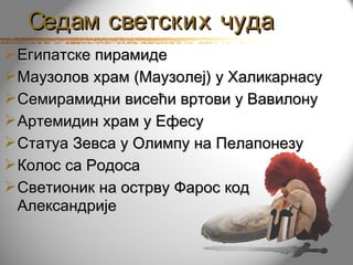 Седам светских чуда
 Египатске пирамиде
 Маузолов храм (Маузолеј) у Халикарнасу
 Семирамидни висећи вртови у Вавилону
 Артемидин храм у Ефесу
 Статуа Зевса у Олимпу на Пелапонезу
 Колос са Родоса
 Светионик на острву Фарос код
  Александрије
 