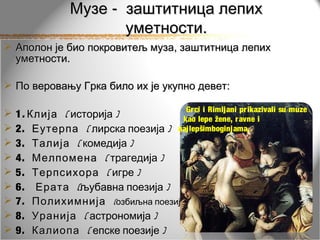 Музе - заштитница лепих
                       уметности.
 Аполон је био покровитељ муза, заштитница лепих
  уметности.

 По веровању Грка било их је укупно девет:

                                         Grci i Rimljani prikazivali su muze
   1 . Клија ( историја )         kao lepe žene, r avne i
   2. Еутерпа ( лирска поезија ) najlepšimboginjama.
   3. Талија ( комедија )
   4. Мелпомена ( трагедија )
   5. Терпсихора ( игре )
   6. Ерата (љубавна поезија )
   7. Полихимнија (озбиљна поезија )
   8. Уранија ( астрономија )
   9. Калиопа ( епске поезије )
 
