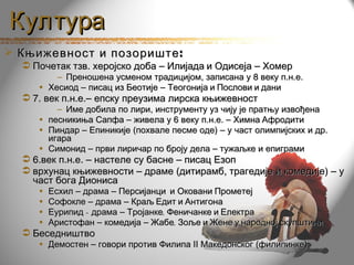 Култура
 Књижевност и позориште :
   Почетак тзв. херојско доба – Илијада и Одисеја – Хомер
         – Преношена усменом традицијом, записана у 8 веку п.н.е.
     • Хесиод – писац из Беотије – Теогонија и Послови и дани
   7. век п.н.е.– епску преузима лирска књижевност
         – Име добила по лири, инструменту уз чију је пратњу извођена
     • песникиња Сапфа – живела у 6 веку п.н.е. – Химна Афродити
     • Пиндар – Епиникије (похвале песме оде) – у част олимпијских и др.
       игара
     • Симонид – први лиричар по броју дела – тужаљке и епиграми
   6.век п.н.е. – настеле су басне – писац Езоп
   врхунац књижевности – драме (дитирамб, трагедије и комедије) – у
    част бога Диониса
     •   Есхил – драма – Персијанци и Оковани Прометеј
     •   Софокле – драма – Краљ Едит и Антигона
     •   Еурипид – драма – Тројанке, Феничанке и Електра
     •   Аристофан – комедија – Жабе, Зоље и Жене у народној скупштини
   Беседништво
     • Демостен – говори против Филипа II Македонског (филипинке)
 