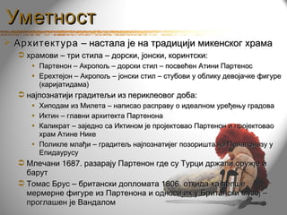 Уметност
 Архитектура – настала је на традицији микенског храма
   храмови – три стила – дорски, јонски, коринтски:
     • Партенон – Акропољ – дорски стил – посвећен Атини Партенос
     • Ерехтејон – Акропољ – јонски стил – стубови у облику девојачке фигуре
       (каријатидама)
   најпознатији градитељи из периклеовог доба:
     • Хиподам из Милета – написао расправу о идеалном уређењу градова
     • Иктин – главни архитекта Партенона
     • Каликрат – заједно са Иктином је пројектовао Партенон и пројектовао
       храм Атине Нике
     • Поликле млађи – градитељ најпознатијег позоришта на Пелапонезу у
       Епидаурусу
   Млечани 1687. разарају Партенон где су Турци држали оружје и
    барут
   Томас Брус – британски допломата 1806. откида хајлепше
    мермерне фигуре из Партенона и односи их у Британски музеј –
    проглашен је Вандалом
 